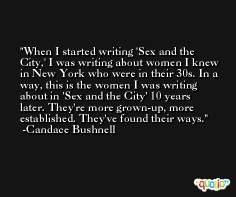 When I started writing 'Sex and the City,' I was writing about women I knew in New York who were in their 30s. In a way, this is the women I was writing about in 'Sex and the City' 10 years later. They're more grown-up, more established. They've found their ways. -Candace Bushnell