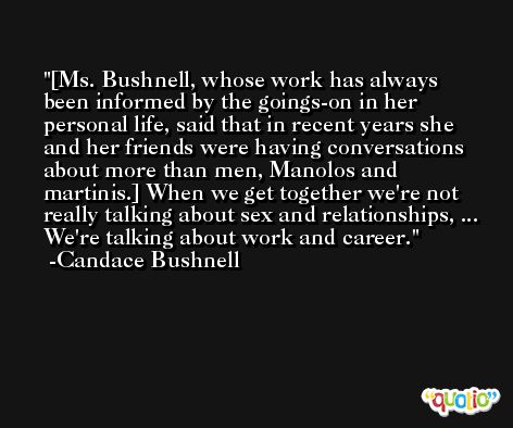 [Ms. Bushnell, whose work has always been informed by the goings-on in her personal life, said that in recent years she and her friends were having conversations about more than men, Manolos and martinis.] When we get together we're not really talking about sex and relationships, ... We're talking about work and career. -Candace Bushnell