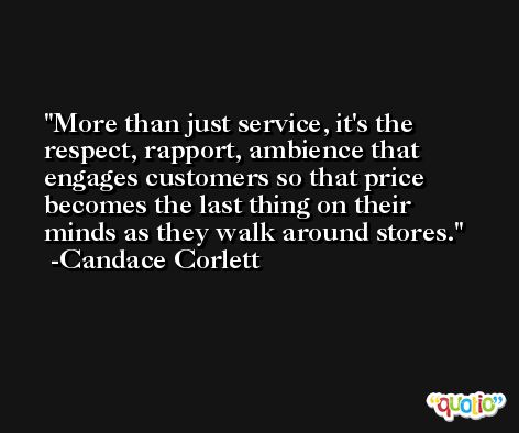 More than just service, it's the respect, rapport, ambience that engages customers so that price becomes the last thing on their minds as they walk around stores. -Candace Corlett