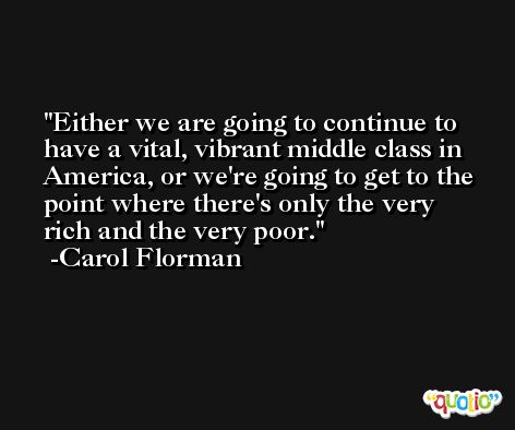 Either we are going to continue to have a vital, vibrant middle class in America, or we're going to get to the point where there's only the very rich and the very poor. -Carol Florman