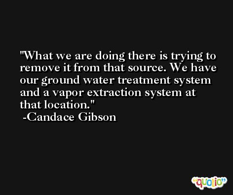 What we are doing there is trying to remove it from that source. We have our ground water treatment system and a vapor extraction system at that location. -Candace Gibson
