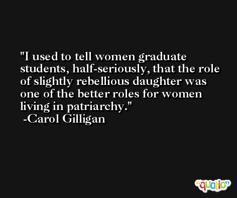 I used to tell women graduate students, half-seriously, that the role of slightly rebellious daughter was one of the better roles for women living in patriarchy. -Carol Gilligan