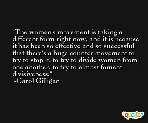The women's movement is taking a different form right now, and it is because it has been so effective and so successful that there's a huge counter movement to try to stop it, to try to divide women from one another, to try to almost foment divisiveness. -Carol Gilligan