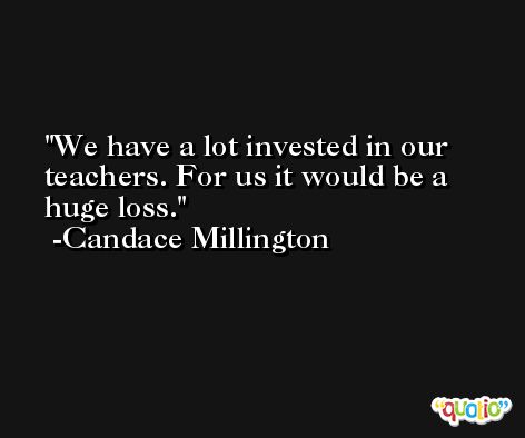 We have a lot invested in our teachers. For us it would be a huge loss. -Candace Millington