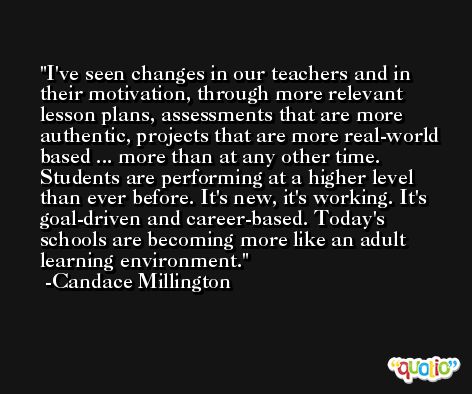 I've seen changes in our teachers and in their motivation, through more relevant lesson plans, assessments that are more authentic, projects that are more real-world based ... more than at any other time. Students are performing at a higher level than ever before. It's new, it's working. It's goal-driven and career-based. Today's schools are becoming more like an adult learning environment. -Candace Millington