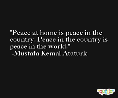 Peace at home is peace in the country. Peace in the country is peace in the world.  -Mustafa Kemal Ataturk