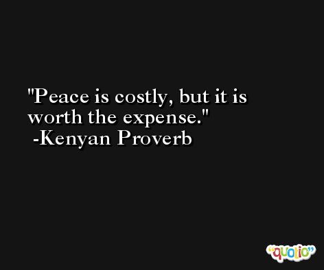 Peace is costly, but it is worth the expense. -Kenyan Proverb