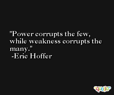 Power corrupts the few, while weakness corrupts the many. -Eric Hoffer
