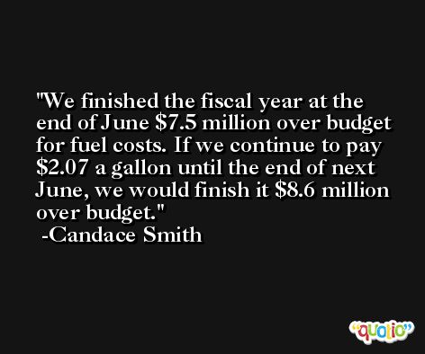 We finished the fiscal year at the end of June $7.5 million over budget for fuel costs. If we continue to pay $2.07 a gallon until the end of next June, we would finish it $8.6 million over budget. -Candace Smith