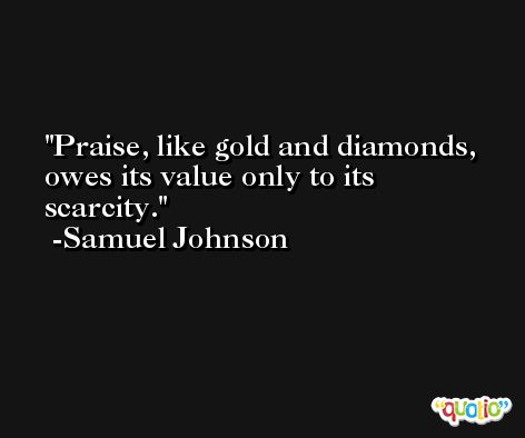 Praise, like gold and diamonds, owes its value only to its scarcity. -Samuel Johnson