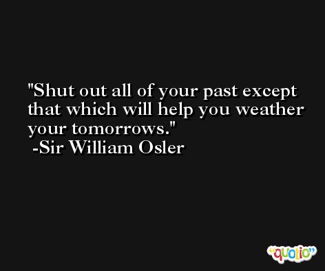 Shut out all of your past except that which will help you weather your tomorrows.  -Sir William Osler