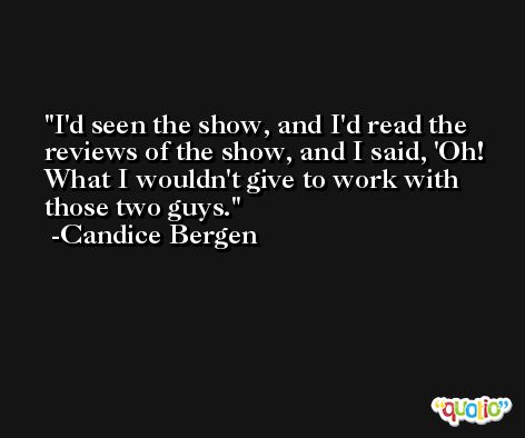 I'd seen the show, and I'd read the reviews of the show, and I said, 'Oh! What I wouldn't give to work with those two guys. -Candice Bergen