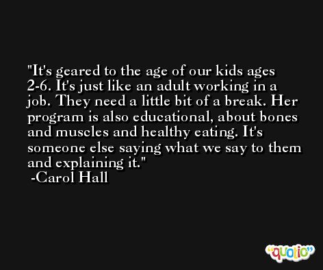 It's geared to the age of our kids ages 2-6. It's just like an adult working in a job. They need a little bit of a break. Her program is also educational, about bones and muscles and healthy eating. It's someone else saying what we say to them and explaining it. -Carol Hall