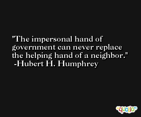 The impersonal hand of government can never replace the helping hand of a neighbor.  -Hubert H. Humphrey