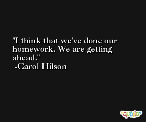 I think that we've done our homework. We are getting ahead. -Carol Hilson