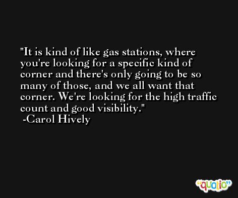 It is kind of like gas stations, where you're looking for a specific kind of corner and there's only going to be so many of those, and we all want that corner. We're looking for the high traffic count and good visibility. -Carol Hively