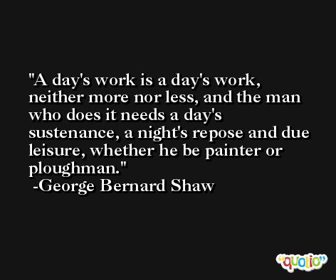 A day's work is a day's work, neither more nor less, and the man who does it needs a day's sustenance, a night's repose and due leisure, whether he be painter or ploughman. -George Bernard Shaw