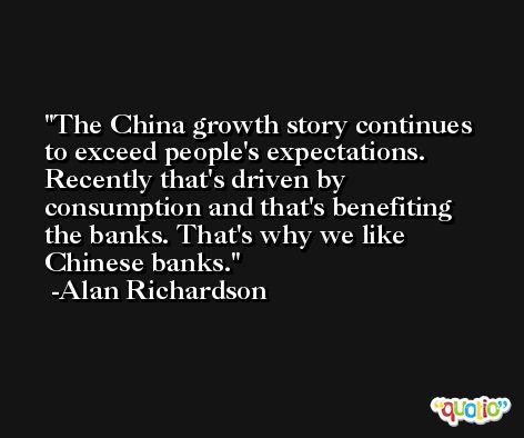 The China growth story continues to exceed people's expectations. Recently that's driven by consumption and that's benefiting the banks. That's why we like Chinese banks. -Alan Richardson