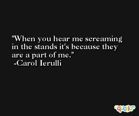 When you hear me screaming in the stands it's because they are a part of me. -Carol Ierulli