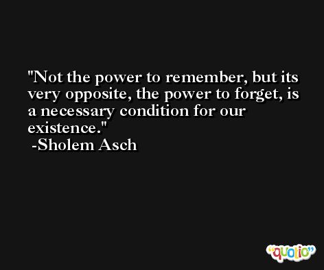 Not the power to remember, but its very opposite, the power to forget, is a necessary condition for our existence. -Sholem Asch