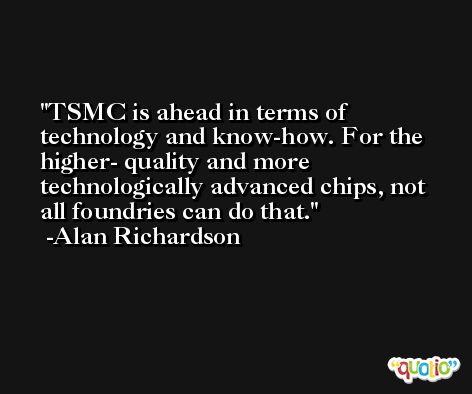 TSMC is ahead in terms of technology and know-how. For the higher- quality and more technologically advanced chips, not all foundries can do that. -Alan Richardson