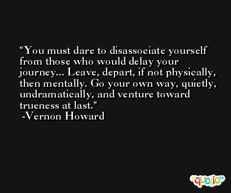 You must dare to disassociate yourself from those who would delay your journey... Leave, depart, if not physically, then mentally. Go your own way, quietly, undramatically, and venture toward trueness at last. -Vernon Howard