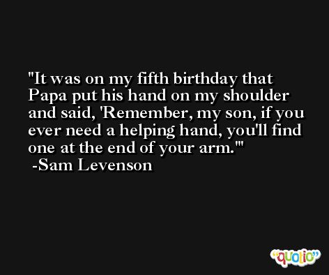 It was on my fifth birthday that Papa put his hand on my shoulder and said, 'Remember, my son, if you ever need a helping hand, you'll find one at the end of your arm.' -Sam Levenson