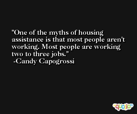 One of the myths of housing assistance is that most people aren't working. Most people are working two to three jobs. -Candy Capogrossi