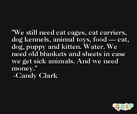 We still need cat cages, cat carriers, dog kennels, animal toys, food — cat, dog, puppy and kitten. Water. We need old blankets and sheets in case we get sick animals. And we need money. -Candy Clark