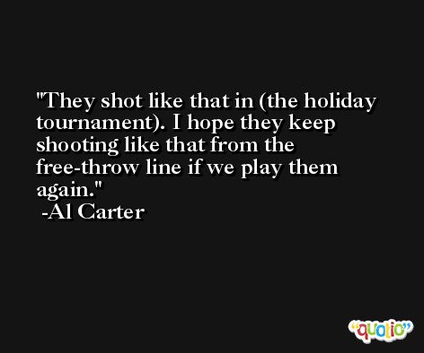They shot like that in (the holiday tournament). I hope they keep shooting like that from the free-throw line if we play them again. -Al Carter
