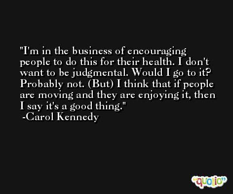 I'm in the business of encouraging people to do this for their health. I don't want to be judgmental. Would I go to it? Probably not. (But) I think that if people are moving and they are enjoying it, then I say it's a good thing. -Carol Kennedy