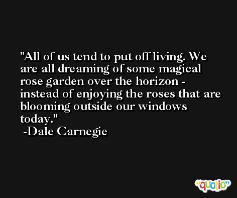 All of us tend to put off living. We are all dreaming of some magical rose garden over the horizon - instead of enjoying the roses that are blooming outside our windows today. -Dale Carnegie