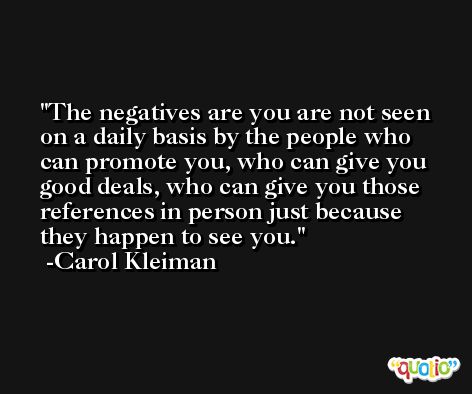The negatives are you are not seen on a daily basis by the people who can promote you, who can give you good deals, who can give you those references in person just because they happen to see you. -Carol Kleiman