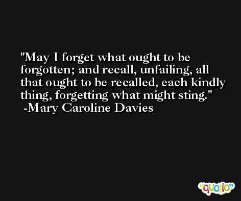 May I forget what ought to be forgotten; and recall, unfailing, all that ought to be recalled, each kindly thing, forgetting what might sting. -Mary Caroline Davies