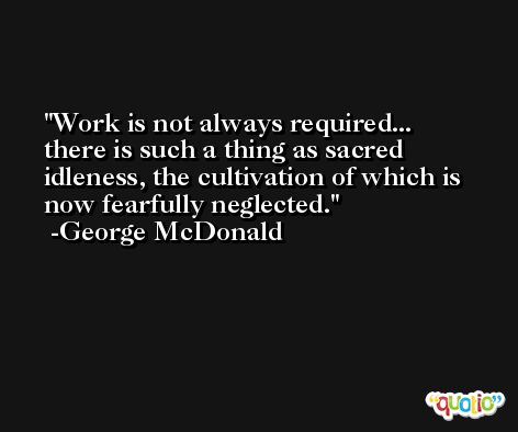 Work is not always required... there is such a thing as sacred idleness, the cultivation of which is now fearfully neglected. -George McDonald