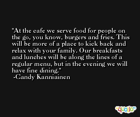 At the cafe we serve food for people on the go, you know, burgers and fries. This will be more of a place to kick back and relax with your family. Our breakfasts and lunches will be along the lines of a regular menu, but in the evening we will have fine dining. -Candy Kanniainen