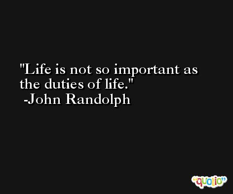 Life is not so important as the duties of life. -John Randolph