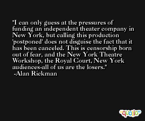 I can only guess at the pressures of funding an independent theater company in New York, but calling this production 'postponed' does not disguise the fact that it has been canceled. This is censorship born out of fear, and the New York Theatre Workshop, the Royal Court, New York audiences-all of us are the losers. -Alan Rickman