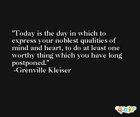 Today is the day in which to express your noblest qualities of mind and heart, to do at least one worthy thing which you have long postponed. -Grenville Kleiser