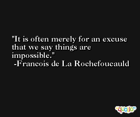 It is often merely for an excuse that we say things are impossible. -Francois de La Rochefoucauld