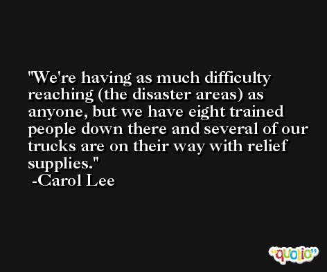 We're having as much difficulty reaching (the disaster areas) as anyone, but we have eight trained people down there and several of our trucks are on their way with relief supplies. -Carol Lee