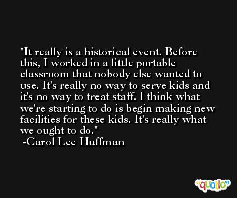 It really is a historical event. Before this, I worked in a little portable classroom that nobody else wanted to use. It's really no way to serve kids and it's no way to treat staff. I think what we're starting to do is begin making new facilities for these kids. It's really what we ought to do. -Carol Lee Huffman