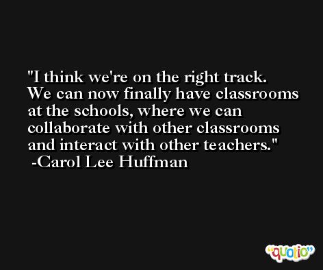 I think we're on the right track. We can now finally have classrooms at the schools, where we can collaborate with other classrooms and interact with other teachers. -Carol Lee Huffman