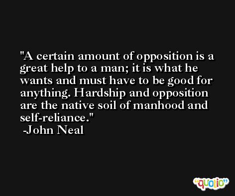 A certain amount of opposition is a great help to a man; it is what he wants and must have to be good for anything. Hardship and opposition are the native soil of manhood and self-reliance. -John Neal