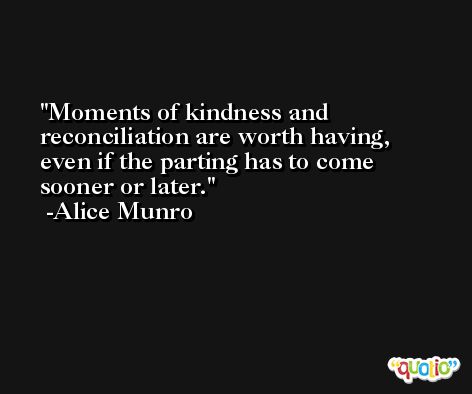 Moments of kindness and reconciliation are worth having, even if the parting has to come sooner or later. -Alice Munro