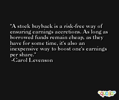 A stock buyback is a risk-free way of ensuring earnings accretions. As long as borrowed funds remain cheap, as they have for some time, it's also an inexpensive way to boost one's earnings per share. -Carol Levenson