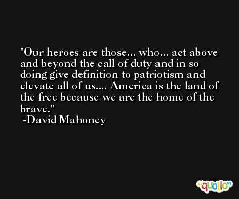 Our heroes are those... who... act above and beyond the call of duty and in so doing give definition to patriotism and elevate all of us.... America is the land of the free because we are the home of the brave. -David Mahoney