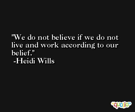 We do not believe if we do not live and work according to our belief. -Heidi Wills