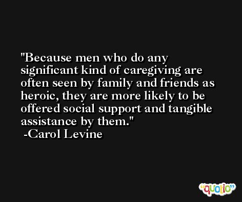 Because men who do any significant kind of caregiving are often seen by family and friends as heroic, they are more likely to be offered social support and tangible assistance by them. -Carol Levine