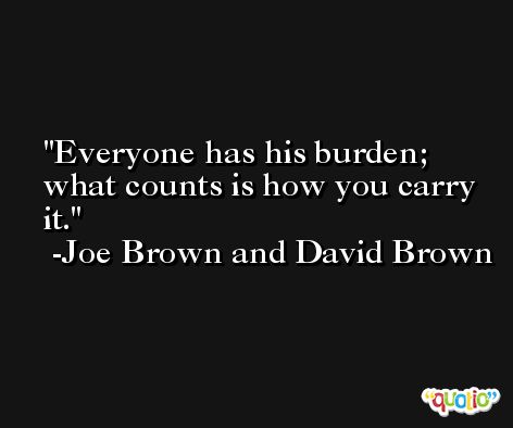 Everyone has his burden; what counts is how you carry it. -Joe Brown and David Brown